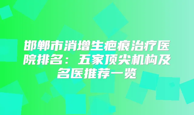 邯郸市消增生疤痕医院排名:五家机构及名医推荐一览