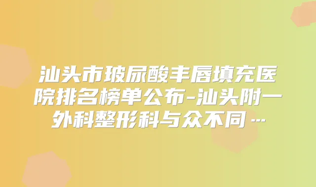 汕头市玻尿酸丰唇填充医院排名榜单公布-汕头附一外科整形科与众不同…