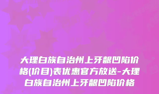 大理白族自治州上牙龈凹陷价格(价目)表优惠官方放送-大理白族自治州上牙龈凹陷价格