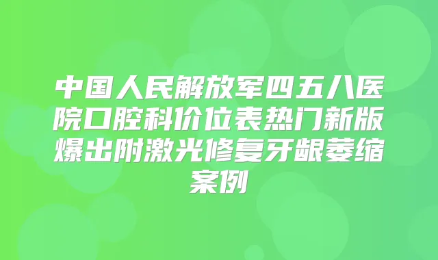 中国人民解放军四五八医院口腔科价位表热门新版爆出附激光修复牙龈萎缩案例