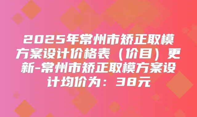 2025年常州市矫正取模方案设计价格表（价目）更新-常州市矫正取模方案设计均价为：38元