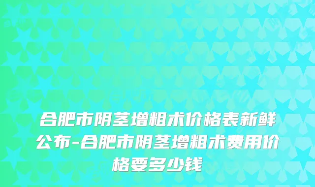 合肥市阴茎增粗术价格表新鲜公布-合肥市阴茎增粗术费用价格要多少钱