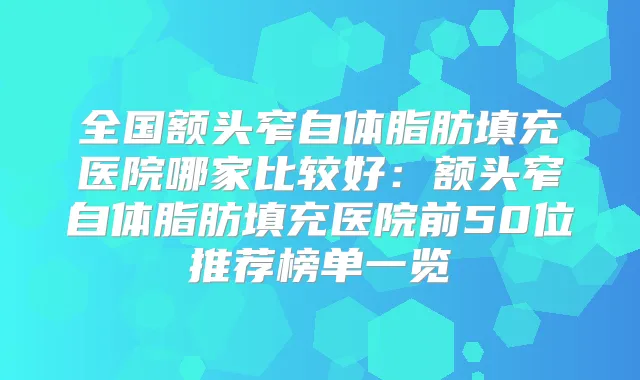 全国额头窄自体脂肪填充医院哪家比较好：额头窄自体脂肪填充医院前50位推荐榜单一览
