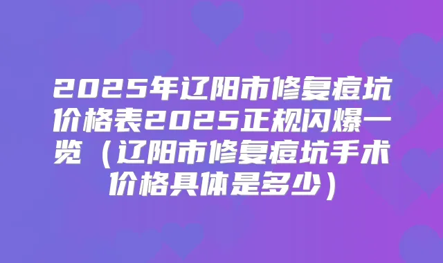 2025年辽阳市修复痘坑价格表2025正规闪爆一览（辽阳市修复痘坑手术价格具体是多少）