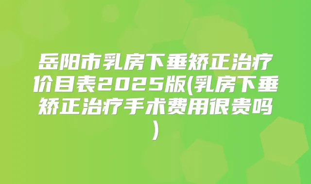岳阳市乳房下垂矫正价目表2025版(乳房下垂矫正手术费用很贵吗)