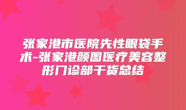 张家港市医院先性眼袋手术-张家港颜图医疗美容整形门诊部干货总结