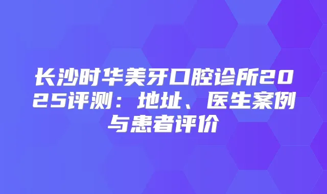 长沙时华美牙口腔诊所2025评测:地址、医生案例与患者评价