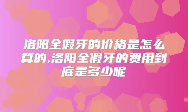 洛阳全假牙的价格是怎么算的,洛阳全假牙的费用到底是多少呢