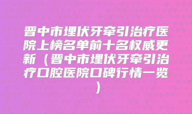 晋中市埋伏牙牵引医院上榜名单前十名更新（晋中市埋伏牙牵引口腔医院口碑行情一览）