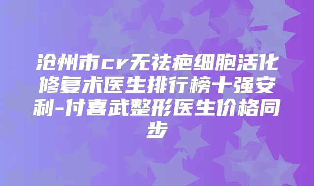 沧州市cr无祛疤细胞活化修复术医生排行榜十强安利-付喜武整形医生价格同步