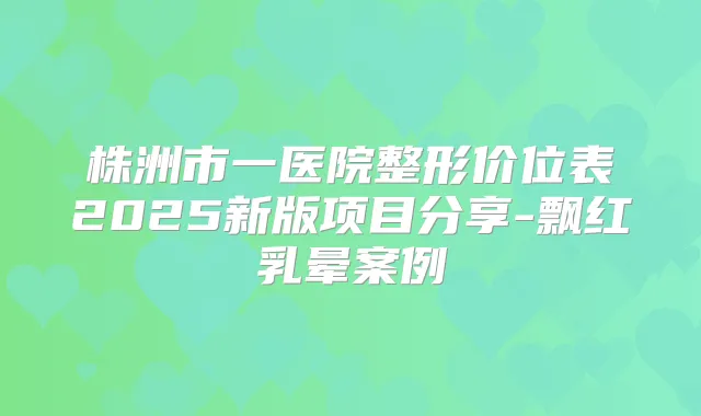 株洲市一医院整形价位表2025新版项目分享-飘红乳晕案例