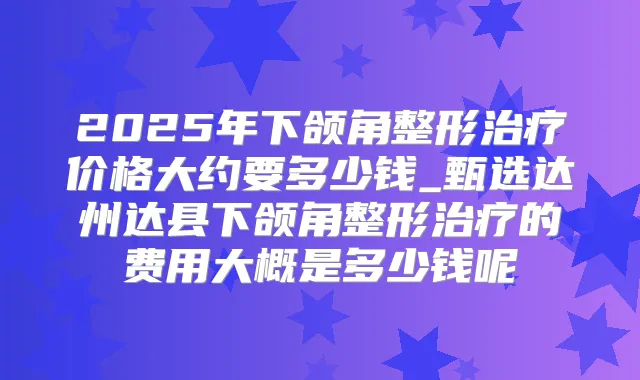 2025年下颌角整形价格大约要多少钱_甄选达州达县下颌角整形的费用大概是多少钱呢