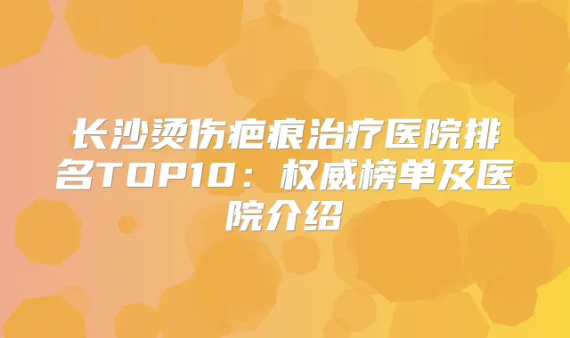 长沙烫伤疤痕医院排名TOP10：榜单及医院介绍
