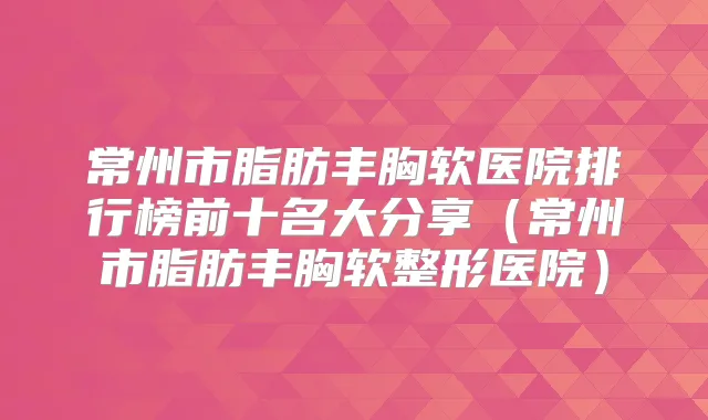 常州市脂肪丰胸软医院排行榜前十名大分享（常州市脂肪丰胸软整形医院）
