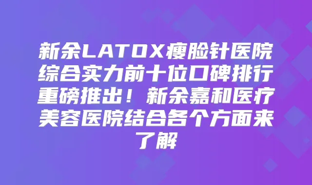 新余LATOX瘦脸针医院综合实力前十位口碑排行重磅推出！新余嘉和医疗美容医院结合各个方面来了解