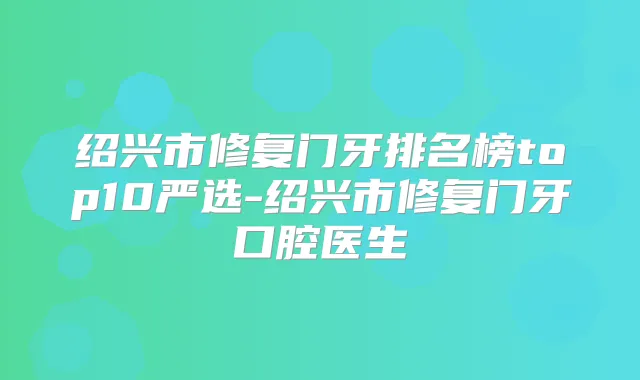 绍兴市修复门牙排名榜top10严选-绍兴市修复门牙口腔医生