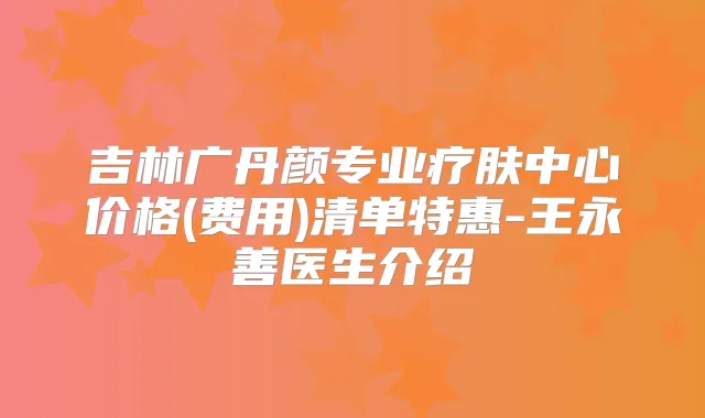 吉林广丹颜专业疗肤中心价格(费用)清单特惠-王永善医生介绍