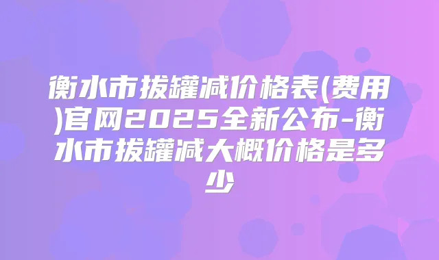 衡水市拔罐减价格表(费用)官网2025全新公布-衡水市拔罐减大概价格是多少