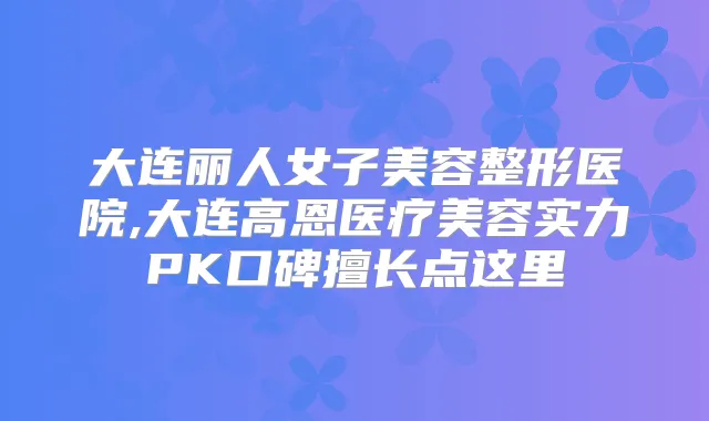 大连丽人女子美容整形医院,大连高恩医疗美容实力PK口碑擅长点这里