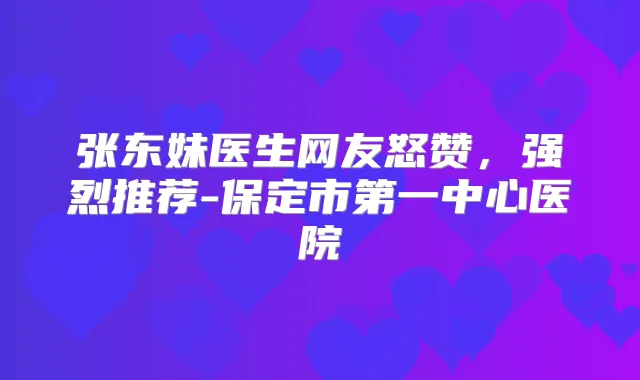 张东妹医生网友怒赞，强烈推荐-保定市第一中心医院