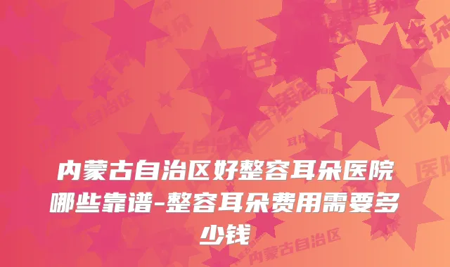 内蒙古自治区好整容耳朵医院哪些靠谱-整容耳朵费用需要多少钱