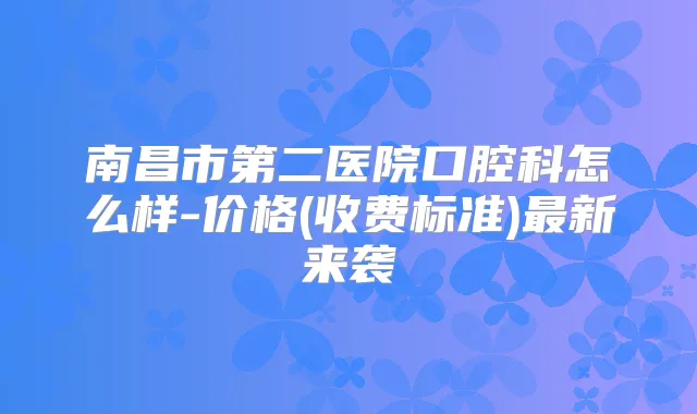 南昌市第二医院口腔科怎么样-价格(收费标准)新来袭