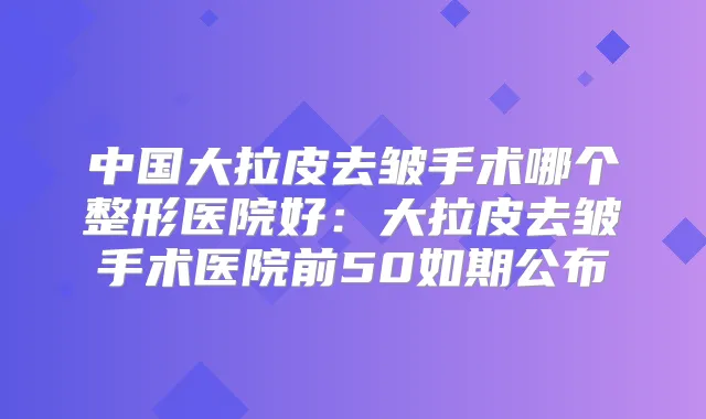 中国大拉皮去皱手术哪个整形医院好：大拉皮去皱手术医院前50如期公布