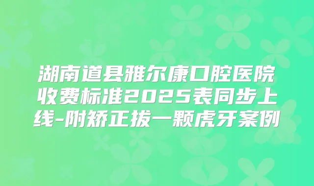湖南道县雅尔康口腔医院收费标准2025表同步上线-附矫正拔一颗虎牙案例