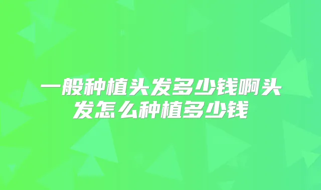 一般种植头发多少钱啊头发怎么种植多少钱