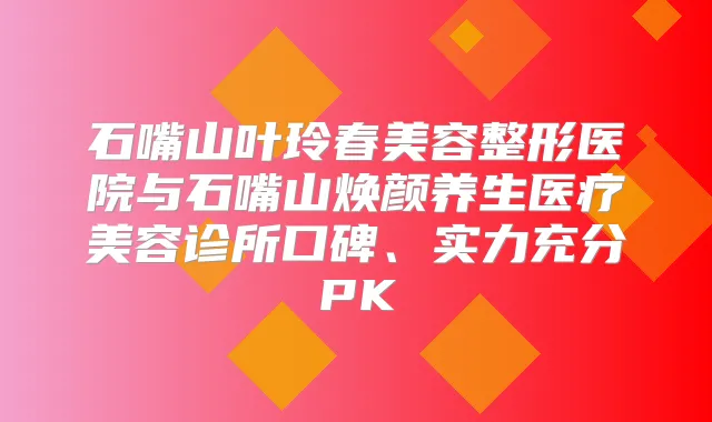 石嘴山叶玲春美容整形医院与石嘴山焕颜养生医疗美容诊所口碑、实力充分PK