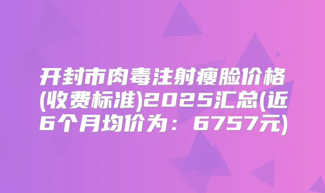 开封市肉毒注射瘦脸价格(收费标准)2025汇总(近6个月均价为：6757元)