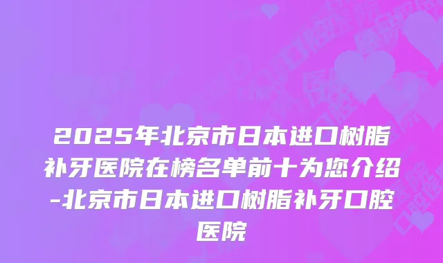 2025年北京市日本进口树脂补牙医院在榜名单前十为您介绍-北京市日本进口树脂补牙口腔医院