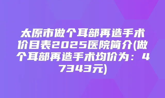 太原市做个耳部再造手术价目表2025医院简介(做个耳部再造手术均价为：47343元)