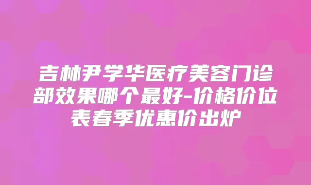 吉林尹学华医疗美容门诊部效果哪个好-价格价位表春季优惠价出炉