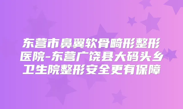 东营市鼻翼软骨畸形整形医院-东营广饶县大码头乡卫生院整形安全更有保障
