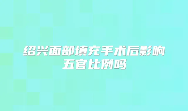 绍兴面部填充手术后影响五官比例吗