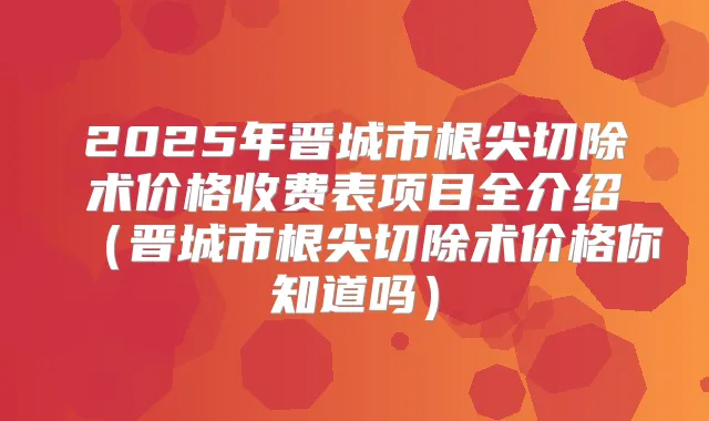 2025年晋城市根尖切除术价格收费表项目全介绍（晋城市根尖切除术价格你知道吗）