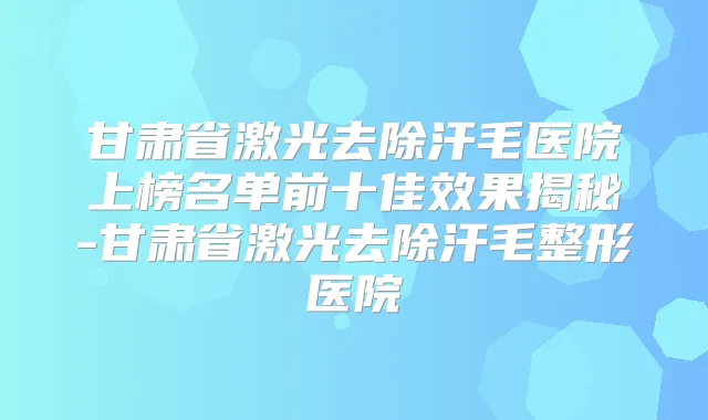 甘肃省激光去除汗毛医院上榜名单前十佳效果揭秘-甘肃省激光去除汗毛整形医院