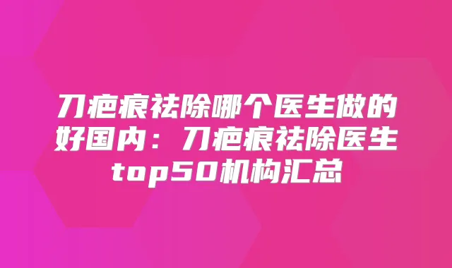 刀疤痕祛除哪个医生做的好国内：刀疤痕祛除医生top50机构汇总