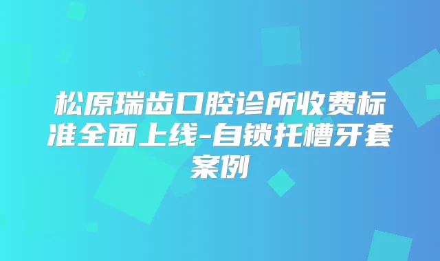 松原瑞齿口腔诊所收费标准全面上线-自锁托槽牙套案例