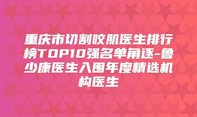 重庆市切割咬肌医生排行榜TOP10强名单角逐-鲁少康医生入围年度精选机构医生