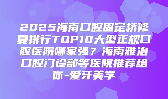 2025海南口腔固定桥修复排行TOP10大型正规口腔医院哪家强？海南雅治口腔门诊部等医院推荐给你-爱牙美学