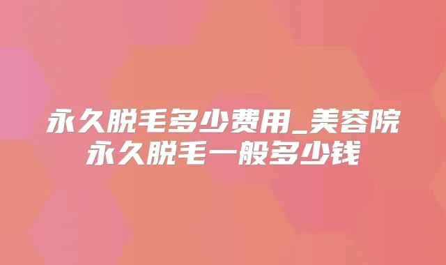 永久脱毛多少费用_美容院永久脱毛一般多少钱