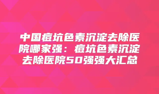 中国痘坑色素沉淀去除医院哪家强：痘坑色素沉淀去除医院50强强大汇总