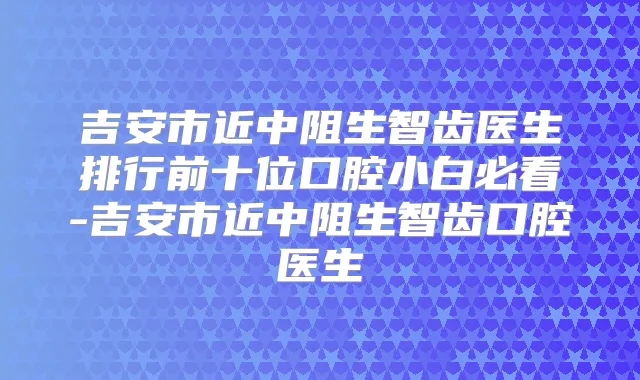 吉安市近中阻生智齿医生排行前十位口腔小白必看-吉安市近中阻生智齿口腔医生