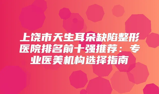 上饶市天生耳朵缺陷整形医院排名前十强推荐：专业医美机构选择指南