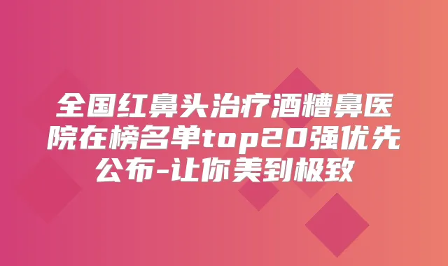 全国红鼻头酒糟鼻医院在榜名单top20强优先公布-让你美到