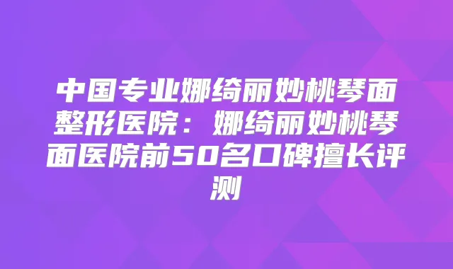 中国专业娜绮丽妙桃琴面整形医院：娜绮丽妙桃琴面医院前50名口碑擅长评测