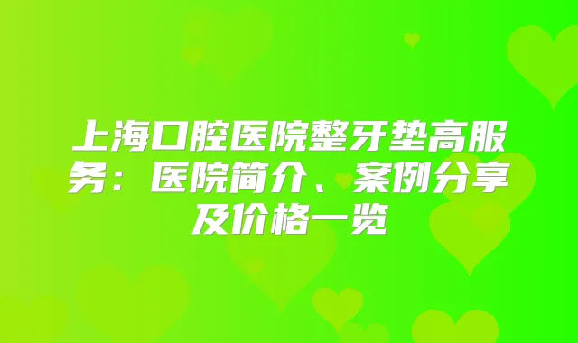上海口腔医院整牙垫高服务:医院简介、案例分享及价格一览