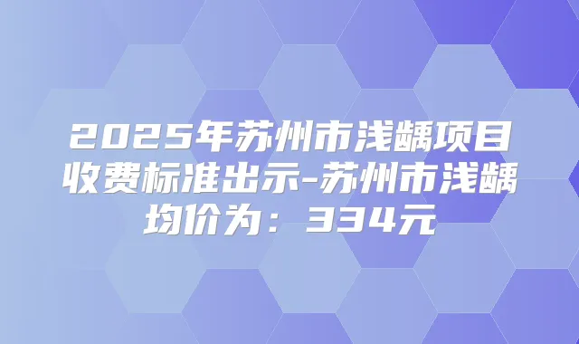 2025年苏州市浅龋项目收费标准出示-苏州市浅龋均价为：334元